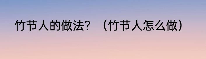 竹节人的做法？（竹节人怎么做）