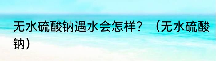 无水硫酸钠遇水会怎样？（无水硫酸钠）