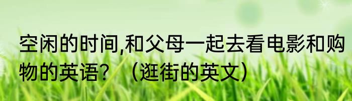 空闲的时间,和父母一起去看电影和购物的英语？（逛街的英文）