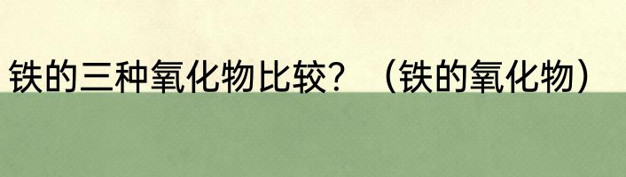 铁的三种氧化物比较？（铁的氧化物）