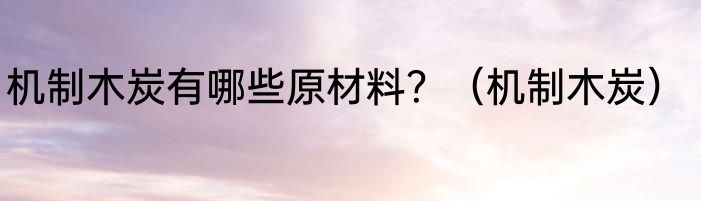 机制木炭有哪些原材料？（机制木炭）