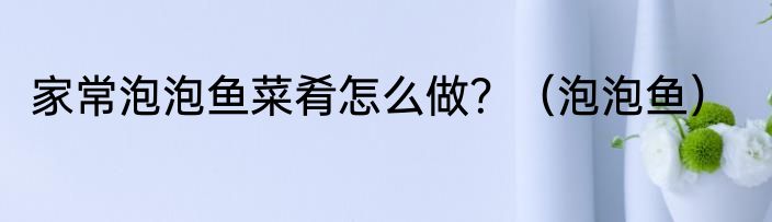 家常泡泡鱼菜肴怎么做？（泡泡鱼）