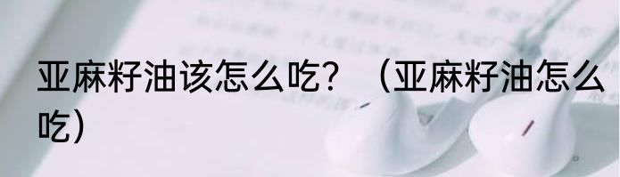 亚麻籽油该怎么吃？（亚麻籽油怎么吃）