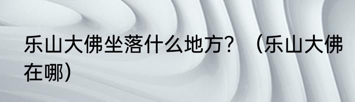 乐山大佛坐落什么地方？（乐山大佛在哪）