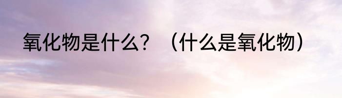 氧化物是什么？（什么是氧化物）