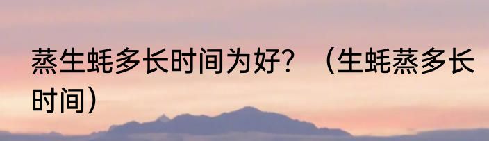 蒸生蚝多长时间为好？（生蚝蒸多长时间）