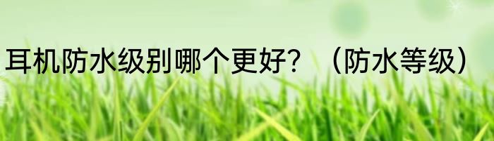 耳机防水级别哪个更好？（防水等级）
