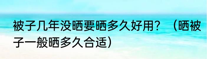 被子几年没晒要晒多久好用？（晒被子一般晒多久合适）
