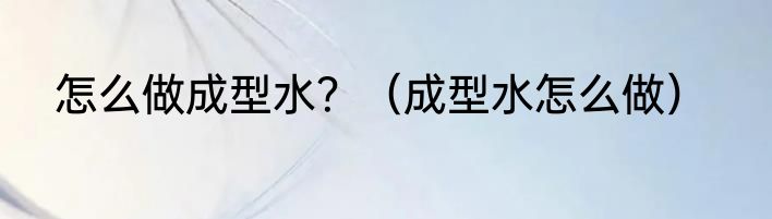 怎么做成型水？（成型水怎么做）