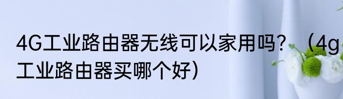 4G工业路由器无线可以家用吗？（4g工业路由器买哪个好）