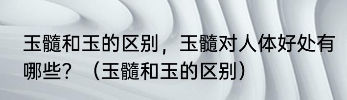 玉髓和玉的区别，玉髓对人体好处有哪些？（玉髓和玉的区别）
