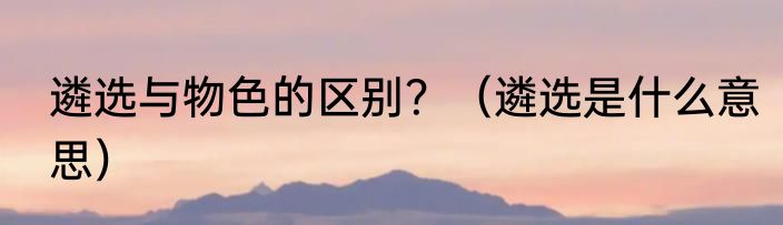 遴选与物色的区别？（遴选是什么意思）