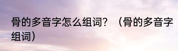 骨的多音字怎么组词？（骨的多音字组词）