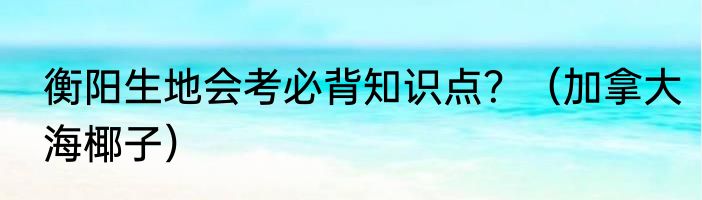 衡阳生地会考必背知识点？（加拿大海椰子）