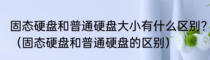 固态硬盘和普通硬盘大小有什么区别？（固态硬盘和普通硬盘的区别）