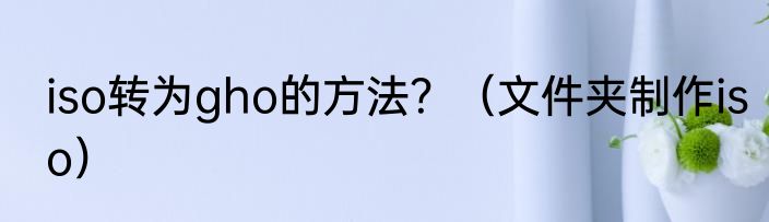 iso转为gho的方法？（文件夹制作iso）