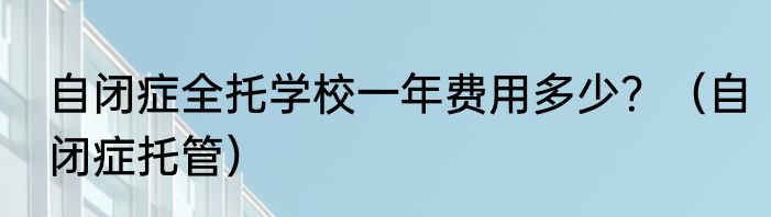 自闭症全托学校一年费用多少？（自闭症托管）