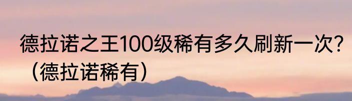 德拉诺之王100级稀有多久刷新一次？（德拉诺稀有）