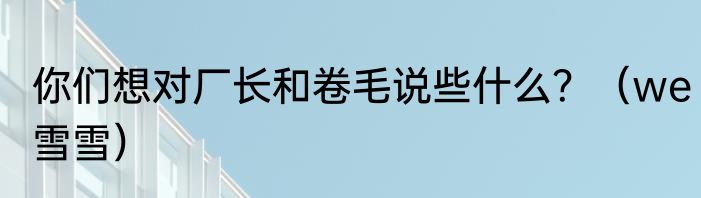 你们想对厂长和卷毛说些什么？（we雪雪）