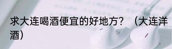 求大连喝酒便宜的好地方？（大连洋酒）