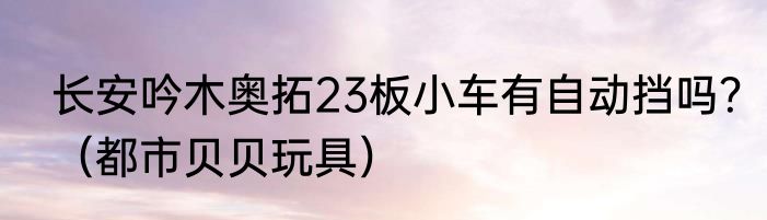 长安吟木奥拓23板小车有自动挡吗？（都市贝贝玩具）
