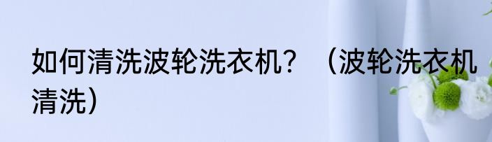 如何清洗波轮洗衣机？（波轮洗衣机清洗）