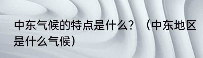 中东气候的特点是什么？（中东地区是什么气候）