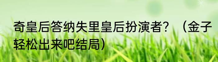 奇皇后答纳失里皇后扮演者？（金子轻松出来吧结局）