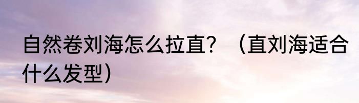 自然卷刘海怎么拉直？（直刘海适合什么发型）