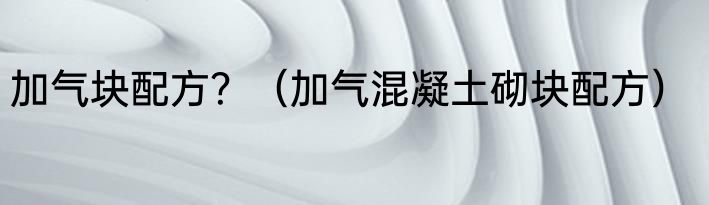 加气块配方？（加气混凝土砌块配方）