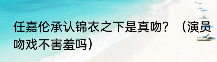 任嘉伦承认锦衣之下是真吻？（演员吻戏不害羞吗）