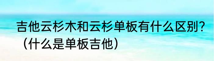 吉他云杉木和云杉单板有什么区别？（什么是单板吉他）
