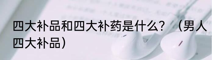 四大补品和四大补药是什么？（男人四大补品）