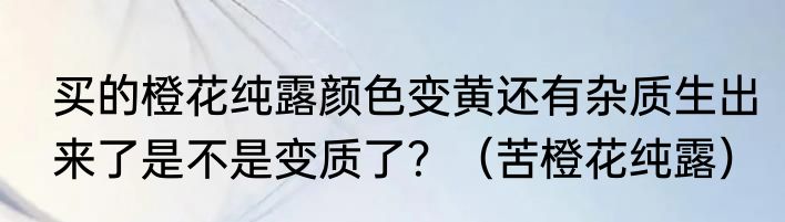 买的橙花纯露颜色变黄还有杂质生出来了是不是变质了？（苦橙花纯露）