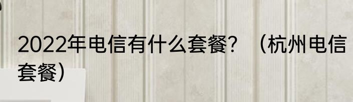 2022年电信有什么套餐？（杭州电信套餐）