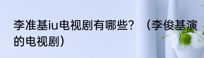 李准基iu电视剧有哪些？（李俊基演的电视剧）