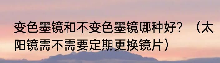 变色墨镜和不变色墨镜哪种好？（太阳镜需不需要定期更换镜片）