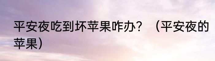 平安夜吃到坏苹果咋办？（平安夜的苹果）