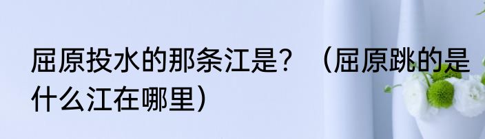 屈原投水的那条江是？（屈原跳的是什么江在哪里）