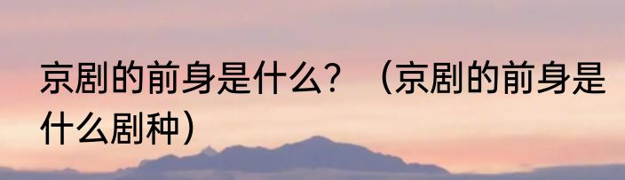 京剧的前身是什么？（京剧的前身是什么剧种）