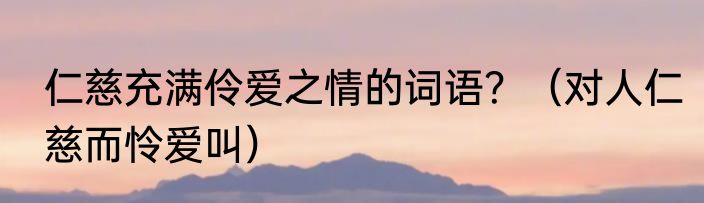 仁慈充满伶爱之情的词语？（对人仁慈而怜爱叫）