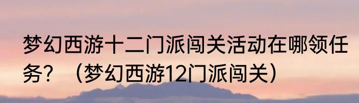 梦幻西游十二门派闯关活动在哪领任务？（梦幻西游12门派闯关）