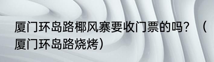 厦门环岛路椰风寨要收门票的吗？（厦门环岛路烧烤）