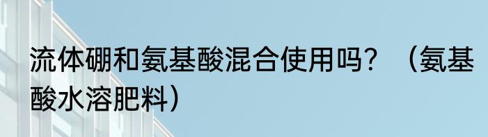 流体硼和氨基酸混合使用吗？（氨基酸水溶肥料）