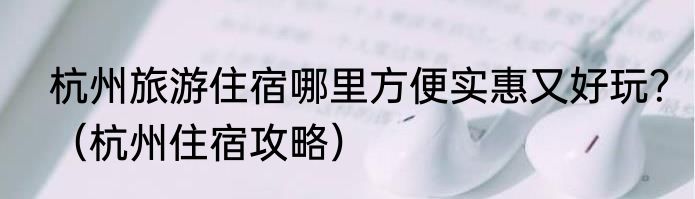 杭州旅游住宿哪里方便实惠又好玩？（杭州住宿攻略）