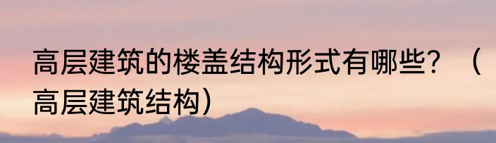 高层建筑的楼盖结构形式有哪些？（高层建筑结构）