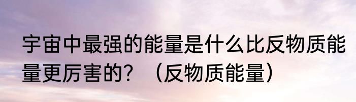 宇宙中最强的能量是什么比反物质能量更厉害的？（反物质能量）