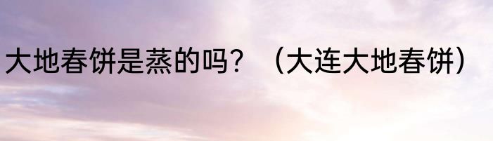 大地春饼是蒸的吗？（大连大地春饼）