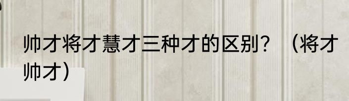 帅才将才慧才三种才的区别？（将才帅才）