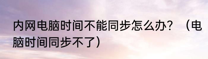 内网电脑时间不能同步怎么办？（电脑时间同步不了）